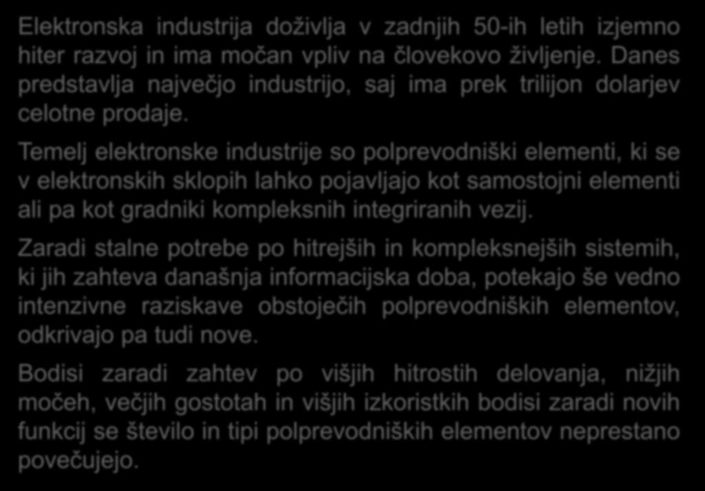 Temelj elektronske industrije so polprevodniški elementi, ki se v elektronskih sklopih lahko pojavljajo kot samostojni elementi ali pa kot gradniki kompleksnih integriranih vezij.