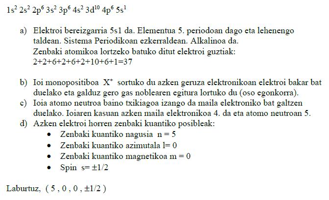 13. (01 Uztaila) Elementu baten atomoaren konfigurazio elektronikoa ondoko hau da: 1s 2 2s 2 2p 6 3s 2 3p 6 4s 2 3d 10 4p 6 5s 1 a) Sistema periodikoan koka ezazu eta bere zenbakia atomikoa zein den