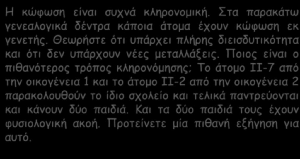 Η κώφωση είναι συχνά κληρονομική. Στα παρακάτω γενεαλογικά δέντρα κάποια άτομα έχουν κώφωση εκ γενετής. Θεωρήστε ότι υπάρχει πλήρης διεισδυτικότητα και ότι δεν υπάρχουν νέες μεταλλάξεις.