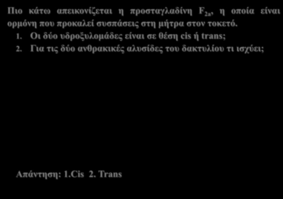 Cis trans ισομέρεια κυκλοαλκανίων Πιο κάτω απεικονίζεται η προσταγλαδίνη F 2a, η οποία είναι ορμόνη που προκαλεί συσπάσεις στη μήτρα στον τοκετό. 1. Οι δύο υδροξυλομάδες είναι σε θέση cis ή trans; 2.