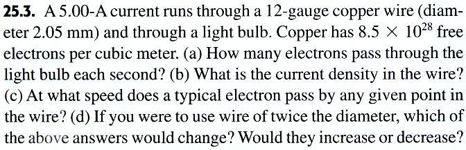 Q = I t = (5.00) (1.00) = 5.00 C The number of electrons is Q e = 3.12 1019 c) J = = v d = = I (π 4) D 2 5.00 (π 4) (2.05 10 3 ) 2 = 1.51 106 A m 2 J n q (1.51 10 6 ) (8.5 10 28 ) (1.60 10 19 ) = 1.