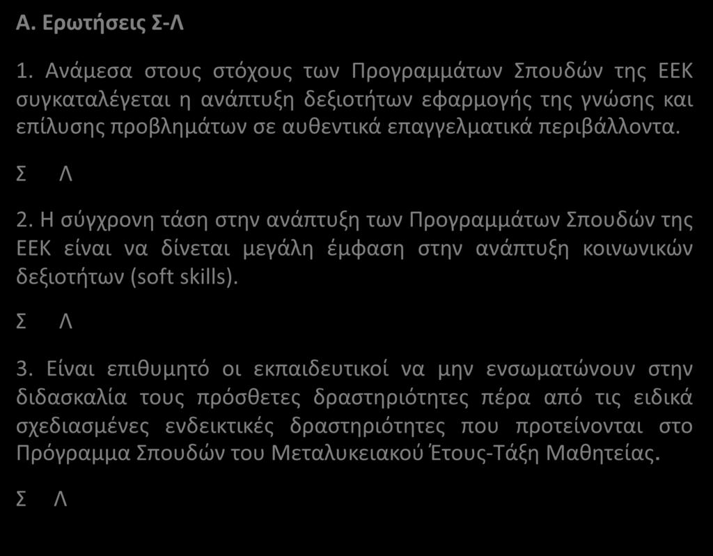 Α. Ερωτήσεις Σ-Λ 1. Ανάμεσα στους στόχους των Προγραμμάτων Σπουδών της ΕΕΚ συγκαταλέγεται η ανάπτυξη δεξιοτήτων εφαρμογής της γνώσης και επίλυσης προβλημάτων σε αυθεντικά επαγγελματικά περιβάλλοντα.