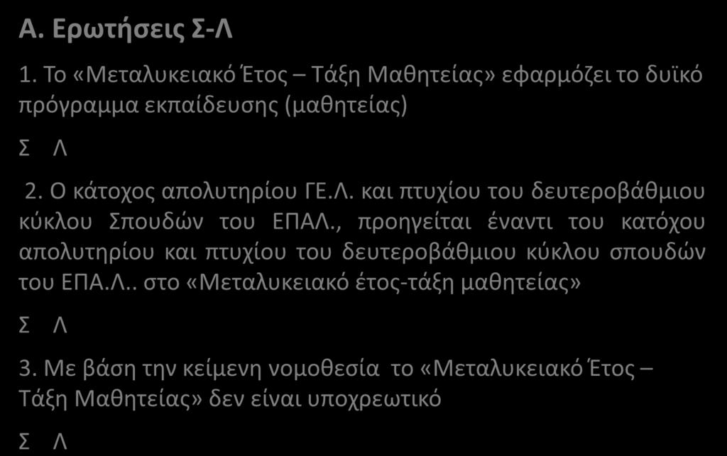 Α. Ερωτήσεις Σ-Λ 1. Το «Μεταλυκειακό Έτος Τάξη Μαθητείας» εφαρμόζει το δυϊκό πρόγραμμα εκπαίδευσης (μαθητείας) Σ Λ 2. Ο κάτοχος απολυτηρίου ΓΕ.Λ. και πτυχίου του δευτεροβάθμιου κύκλου Σπουδών του ΕΠΑΛ.