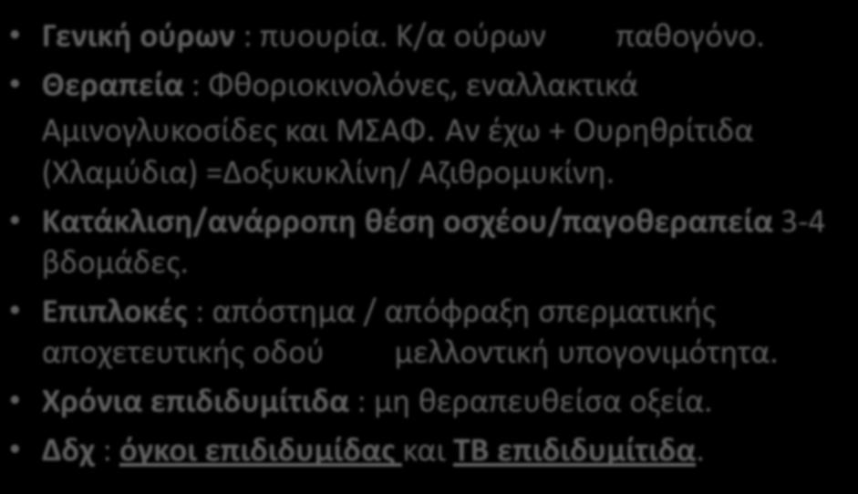 Οξεία επιδιδυμίτις Γενική ούρων : πυουρία. Κ/α ούρων παθογόνο. Θεραπεία : Φθοριοκινολόνες, εναλλακτικά Αμινογλυκοσίδες και ΜΣΑΦ. Αν έχω + Ουρηθρίτιδα (Χλαμύδια) =Δοξυκυκλίνη/ Αζιθρομυκίνη.